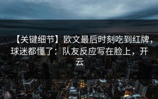 【关键细节】欧文最后时刻吃到红牌，球迷都懂了：队友反应写在脸上，开云