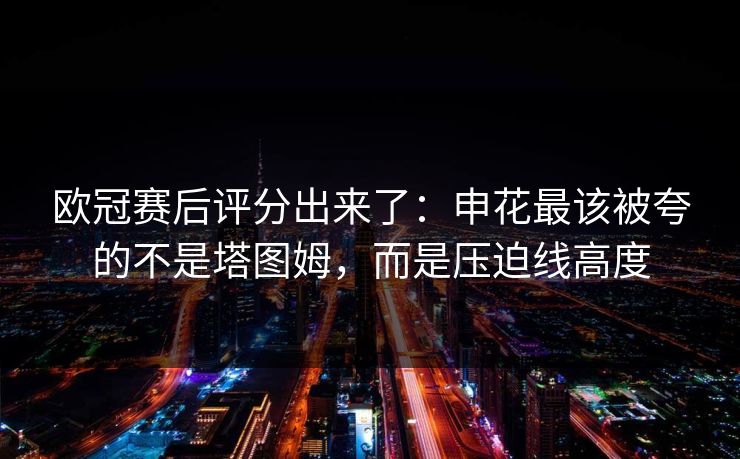 欧冠赛后评分出来了:申花最该被夸的不是塔图姆,而是压迫线高度-第1张图片-开云体育中国体育官网 - 联赛资讯 欧冠赛后评分出来了:申花最该被夸的不是塔图姆,而是压迫线高度-第1张图片-开云体育中国体育官网 - 联赛资讯
